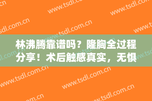 林沸腾靠谱吗？隆胸全过程分享！术后触感真实，无惧揉捏(林沸腾医生内窥镜隆胸怎么样)