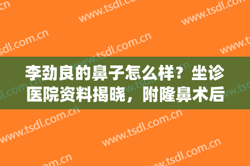 李劲良的鼻子怎么样？坐诊医院资料揭晓，附隆鼻术后效果(李劲良做鼻子好吗)