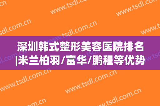 深圳韩式整形美容医院排名|米兰柏羽/富华/鹏程等优势对比