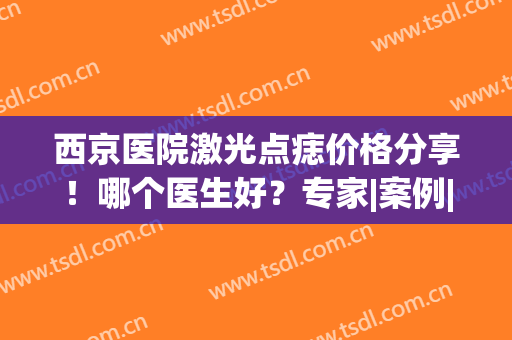 西京医院激光点痣价格分享！哪个医生好？专家|案例|价格，术前攻略！(西京医院整形科祛痣)