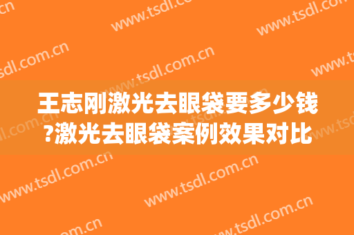 王志刚激光去眼袋要多少钱?激光去眼袋案例效果对比图_好大夫工作室