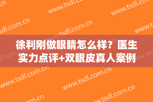 徐利刚做眼睛怎么样？医生实力点评+双眼皮真人案例(徐州双眼皮做得好的医生)