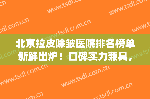 北京拉皮除皱医院排名榜单新鲜出炉！口碑实力兼具，等你来挑(全国做拉皮除皱最好的医生)
