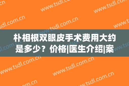 朴相根双眼皮手术费用大约是多少？价格|医生介绍|案例点评，必备！(请问做双眼皮手术需要多少钱?韩国)