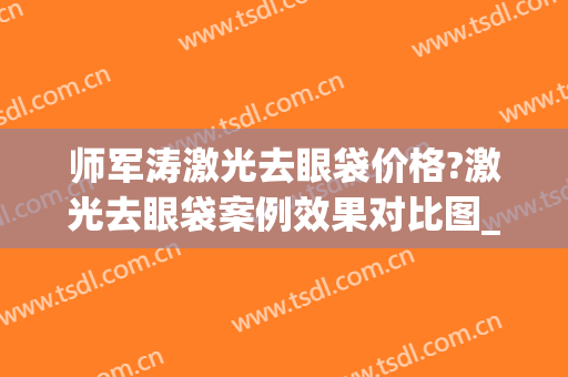 师军涛激光去眼袋价格?激光去眼袋案例效果对比图_河南科技大学第二附属医院