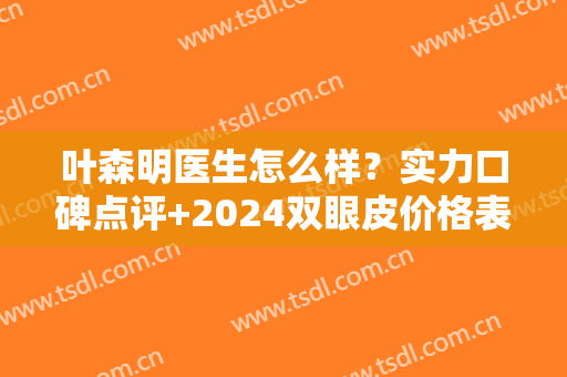 叶森明医生怎么样？实力口碑点评+2024双眼皮价格表分享