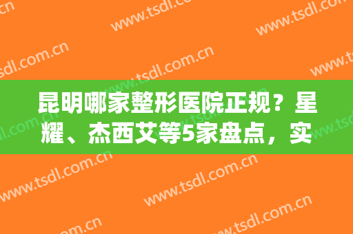 昆明哪家整形医院正规？星耀、杰西艾等5家盘点，实力机构一览无余！(昆明较好的整形医院)
