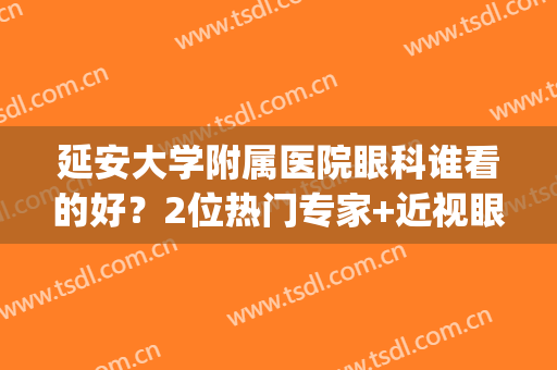 延安大学附属医院眼科谁看的好？2位热门专家+近视眼案例，价格分享！(延安地区医院眼科)