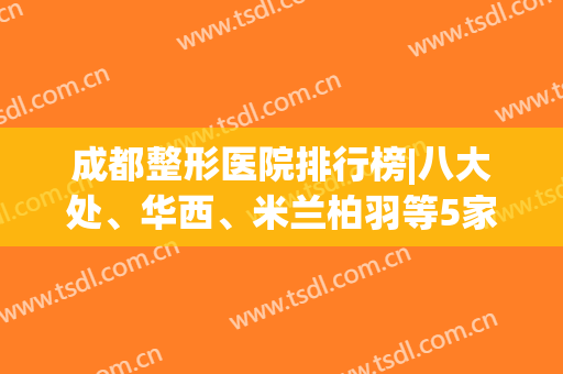 成都整形医院排行榜|八大处、华西、米兰柏羽等5家技术领先(成都排名前五整形医院)