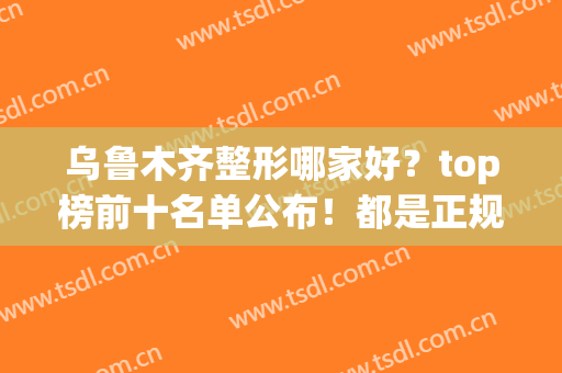 乌鲁木齐整形哪家好？top榜前十名单公布！都是正规的医疗机构(乌鲁木齐美容整形医院排名)