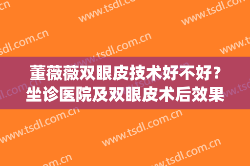 董薇薇双眼皮技术好不好？坐诊医院及双眼皮术后效果图分享(蔡薇医生双眼皮手术怎么样)