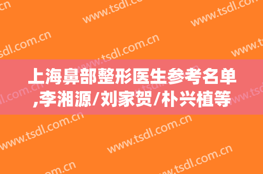 上海鼻部整形医生参考名单,李湘源/刘家贺/朴兴植等口碑炸裂(上海有名的鼻整形医生)