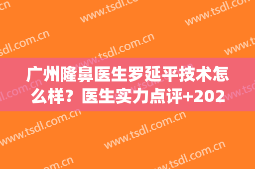广州隆鼻医生罗延平技术怎么样？医生实力点评+2024价格表参考(罗延平鼻综合怎么样)