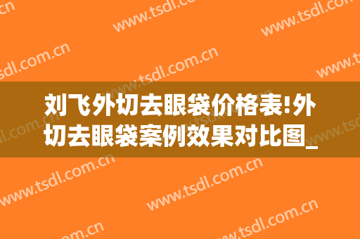 刘飞外切去眼袋价格表!外切去眼袋案例效果对比图_华中科技大学协和深圳医院