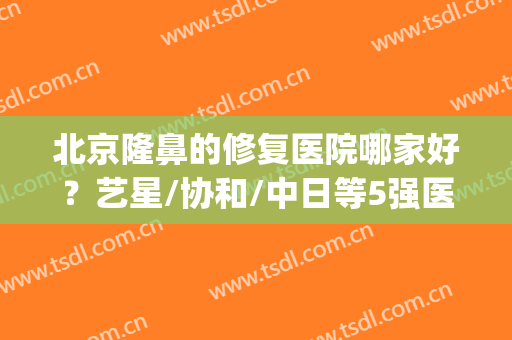 北京隆鼻的修复医院哪家好？艺星/协和/中日等5强医院介绍！附价格~(隆鼻北京哪家医院好呀)