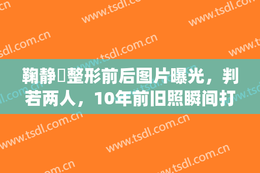 鞠静祎整形前后图片曝光，判若两人，10年前旧照瞬间打脸了(鞠婧祎整容前照片儿)
