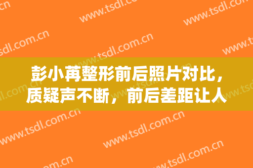 彭小苒整形前后照片对比，质疑声不断，前后差距让人认不出!(彭小苒整容失败)