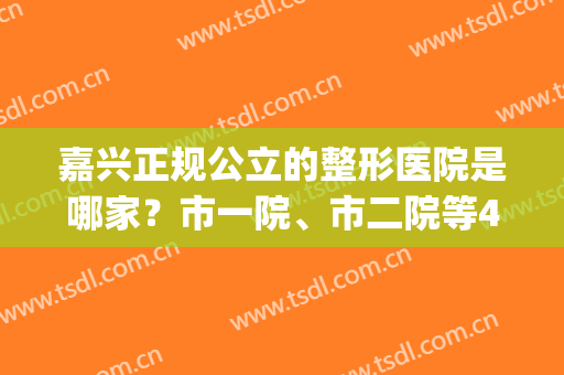 嘉兴正规公立的整形医院是哪家？市一院、市二院等4家介绍，性价比高！(嘉兴比较正规整形医院)