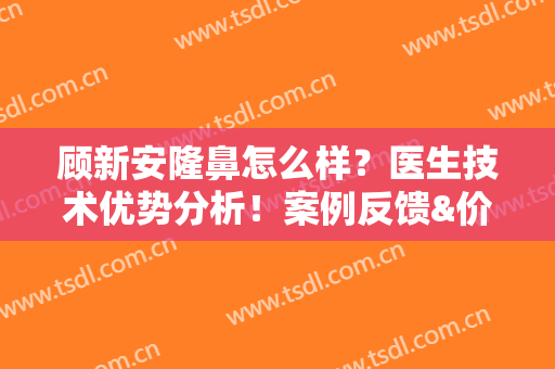 顾新安隆鼻怎么样？医生技术优势分析！案例反馈&价格，代你测评！