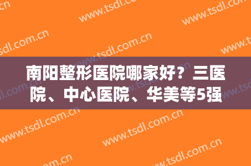 南阳整形医院哪家好？三医院、中心医院、华美等5强资质技术大比拼！(南阳华美和三院美容哪个好?)