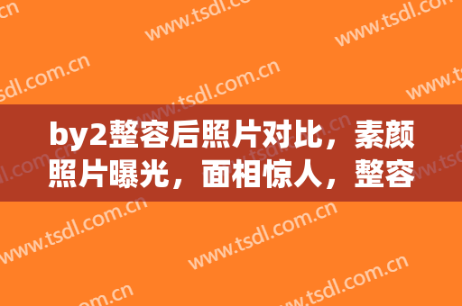 by2整容后照片对比，素颜照片曝光，面相惊人，整容需谨慎！(by2整容前后 媒体道歉)