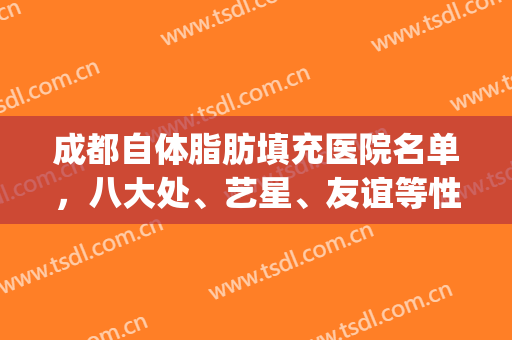 成都自体脂肪填充医院名单，八大处、艺星、友谊等性价比超高！(成都哪家自体脂肪填充医院好)