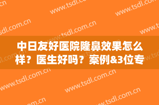 中日友好医院隆鼻效果怎么样？医生好吗？案例&3位专家&价格分享！(中日友好医院隆鼻好的医生)
