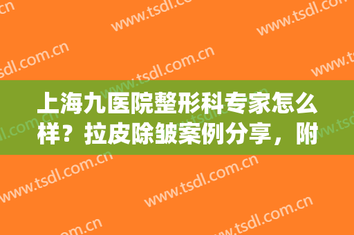 上海九医院整形科专家怎么样？拉皮除皱案例分享，附价格一览表2024！(上海九院整形医生介绍)
