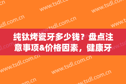 纯钛烤瓷牙多少钱？盘点注意事项&价格因素，健康牙齿轻松打造!(全钛烤瓷牙多少钱)