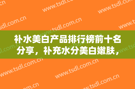补水美白产品排行榜前十名分享，补充水分美白嫩肤，既青春又靓丽~(补水美白护肤品排行榜10强)