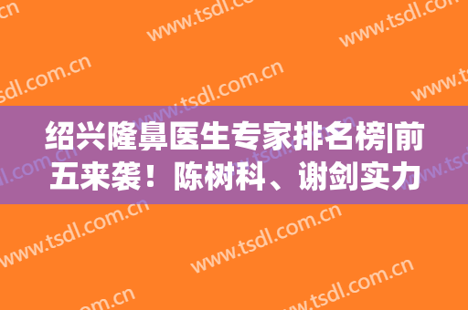 绍兴隆鼻医生专家排名榜|前五来袭！陈树科、谢剑实力强劲，超高人气！