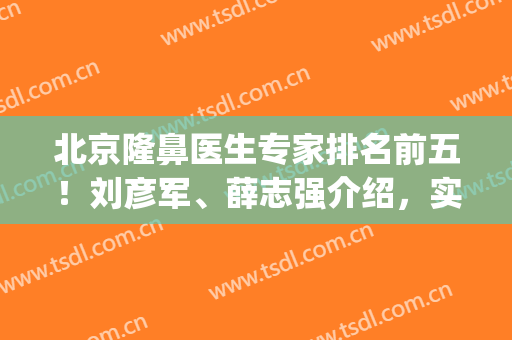 北京隆鼻医生专家排名前五！刘彦军、薛志强介绍，实力霸屏！(北京刘彦军做鼻子好吗)
