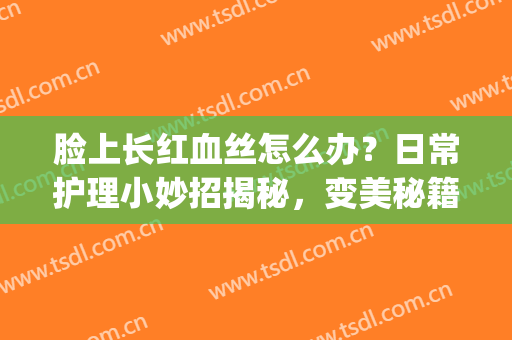 脸上长红血丝怎么办？日常护理小妙招揭秘，变美秘籍轻松掌握(脸部红血丝该怎么办)