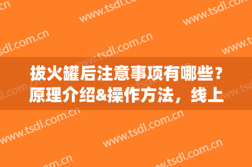 拔火罐后注意事项有哪些？原理介绍&操作方法，线上了解(拔火罐后注意事项有哪些?原理介绍视频)