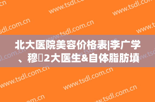 北大医院美容价格表|李广学、穆籣2大医生&自体脂肪填充案例一览！(北京大学人民医院美容科李广学)