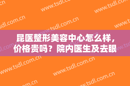 昆医整形美容中心怎么样，价格贵吗？院内医生及去眼袋案例分享，你品！