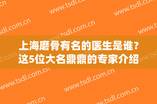 上海磨骨有名的医生是谁？这5位大名鼎鼎的专家介绍！实力强，口碑好~(上海磨骨医生排名)