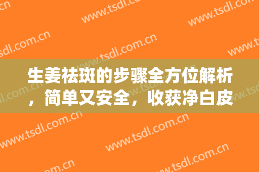 生姜祛斑的步骤全方位解析，简单又安全，收获净白皮肤吧~(生姜祛斑的正确方法)