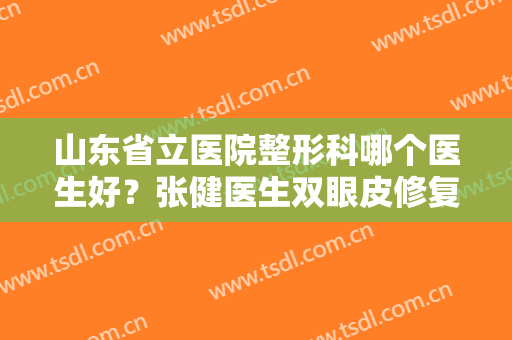 山东省立医院整形科哪个医生好？张健医生双眼皮修复案例一览！附价格~