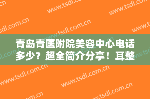 青岛青医附院美容中心电话多少？超全简介分享！耳整形案例及价格一览~