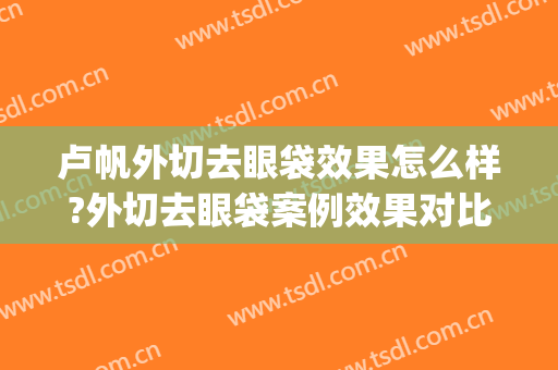 卢帆外切去眼袋效果怎么样?外切去眼袋案例效果对比图_四川省医学科学院·四川省人民医院