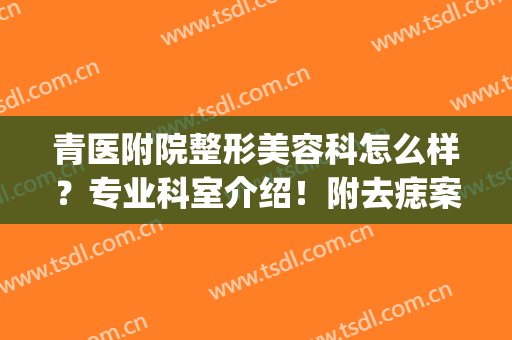 青医附院整形美容科怎么样？专业科室介绍！附去痣案例丨价格表(青医附院手术祛痣推荐医生)