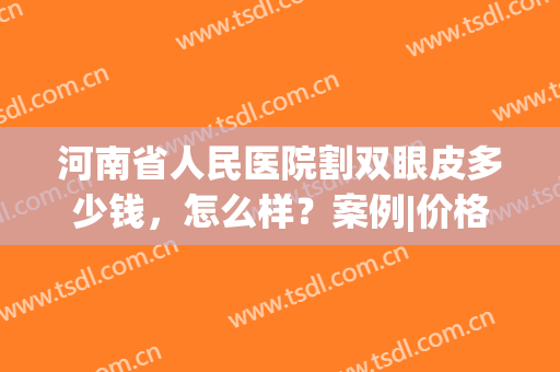 河南省人民医院割双眼皮多少钱，怎么样？案例|价格|优势分析！(河南省人民医院割双眼皮费用大概多少)