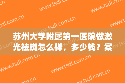 苏州大学附属第一医院做激光祛斑怎么样，多少钱？案例&价格汇总，细品！(苏州哪家医院可以激光祛斑)