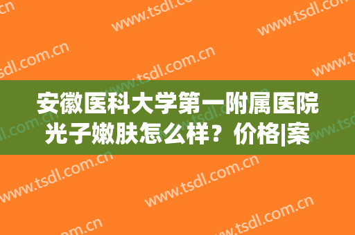 安徽医科大学第一附属医院光子嫩肤怎么样？价格|案例|医院简介，全资料！