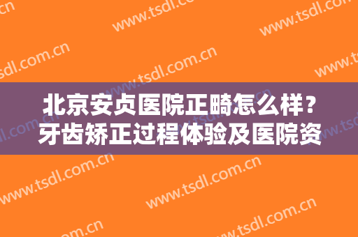 北京安贞医院正畸怎么样？牙齿矫正过程体验及医院资料汇总，全指南！