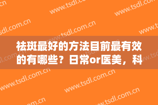 祛斑最好的方法目前最有效的有哪些？日常or医美，科普为你解答！(哪种祛斑方法最有效果)