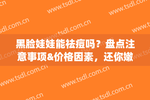 黑脸娃娃能祛痘吗？盘点注意事项&价格因素，还你嫩白肌肤(做黑脸娃娃能去痘印吗)