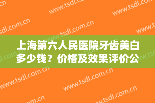 上海第六人民医院牙齿美白多少钱？价格及效果评价公开，整牙指南！(六安人民医院整牙要多少钱)