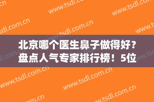 北京哪个医生鼻子做得好？盘点人气专家排行榜！5位大咖实力比拼~(北京医院鼻科专家排名)